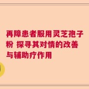 再障患者服用灵芝孢子粉 探寻其对情的改善与辅助疗作用