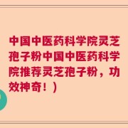中国中医药科学院灵芝孢子粉中国中医药科学院推荐灵芝孢子粉，功效神奇！)