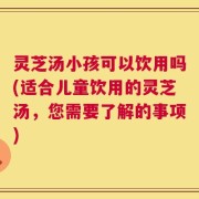 灵芝汤小孩可以饮用吗(适合儿童饮用的灵芝汤，您需要了解的事项)