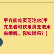 甲亢能吃灵芝泡水(甲亢患者可饮用灵芝泡水来缓解，你知道吗？)