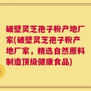 破壁灵芝孢子粉产地厂家(破壁灵芝孢子粉产地厂家，精选自然原料制造顶级健康食品)