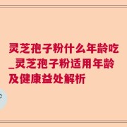 灵芝孢子粉什么年龄吃_灵芝孢子粉适用年龄及健康益处解析