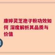 康婷灵芝孢子粉功效如何 深度解析其品质与价值