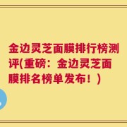 金边灵芝面膜排行榜测评(重磅：金边灵芝面膜排名榜单发布！)