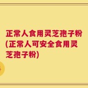正常人食用灵芝孢子粉(正常人可安全食用灵芝孢子粉)