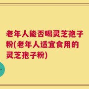 老年人能否喝灵芝孢子粉(老年人适宜食用的灵芝孢子粉)