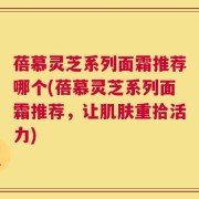 蓓慕灵芝系列面霜推荐哪个(蓓慕灵芝系列面霜推荐，让肌肤重拾活力)