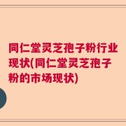 同仁堂灵芝孢子粉行业现状(同仁堂灵芝孢子粉的市场现状)