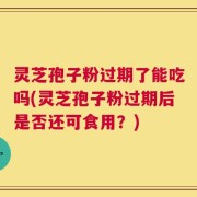 灵芝孢子粉过期了能吃吗(灵芝孢子粉过期后是否还可食用？)