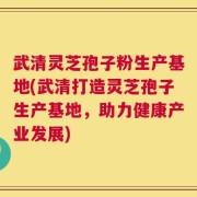 武清灵芝孢子粉生产基地(武清打造灵芝孢子生产基地，助力健康产业发展)