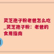 灵芝孢子粉老爸怎么吃_灵芝孢子粉：老爸的食用指南