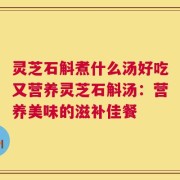 灵芝石斛煮什么汤好吃又营养灵芝石斛汤：营养美味的滋补佳餐