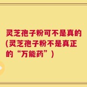 灵芝孢子粉可不是真的(灵芝孢子粉不是真正的“万能药”)