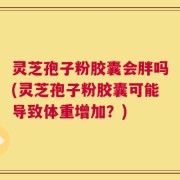 灵芝孢子粉胶囊会胖吗(灵芝孢子粉胶囊可能导致体重增加？)