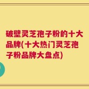 破壁灵芝孢子粉的十大品牌(十大热门灵芝孢子粉品牌大盘点)