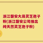 浙江磐安大晟灵芝孢子粉(浙江磐安公司推出纯天然灵芝孢子粉)