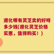 遵化哪有灵芝卖的好呀多少钱(遵化灵芝价格实惠，值得购买！)