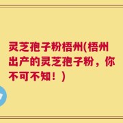 灵芝孢子粉梧州(梧州出产的灵芝孢子粉，你不可不知！)