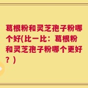 葛根粉和灵芝孢子粉哪个好(比一比：葛根粉和灵芝孢子粉哪个更好？)