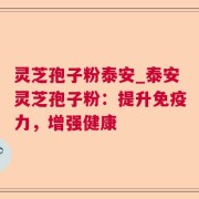 灵芝孢子粉泰安_泰安灵芝孢子粉：提升免疫力，增强健康