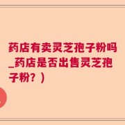 药店有卖灵芝孢子粉吗_药店是否出售灵芝孢子粉？)