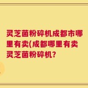 灵芝菌粉碎机成都市哪里有卖(成都哪里有卖灵芝菌粉碎机？