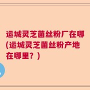 运城灵芝菌丝粉厂在哪(运城灵芝菌丝粉产地在哪里?)