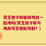 灵芝孢子粉能和鸡肉一起炖吗(灵芝孢子粉与鸡肉可否搭配炖制？)