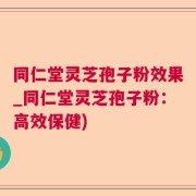 同仁堂灵芝孢子粉效果_同仁堂灵芝孢子粉：高效保健)