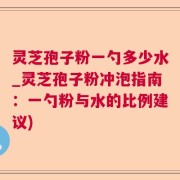 灵芝孢子粉一勺多少水_灵芝孢子粉冲泡指南：一勺粉与水的比例建议)