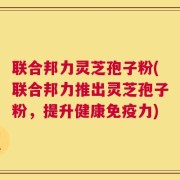 联合邦力灵芝孢子粉(联合邦力推出灵芝孢子粉，提升健康免疫力)