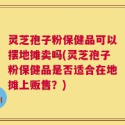 灵芝孢子粉保健品可以摆地摊卖吗(灵芝孢子粉保健品是否适合在地摊上贩售？)
