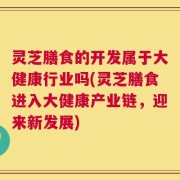 灵芝膳食的开发属于大健康行业吗(灵芝膳食进入大健康产业链，迎来新发展)