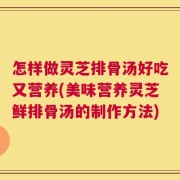 怎样做灵芝排骨汤好吃又营养(美味营养灵芝鲜排骨汤的制作方法)