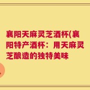 襄阳天麻灵芝酒杯(襄阳特产酒杯：用天麻灵芝酿造的独特美味