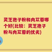 灵芝孢子粉和肉苁蓉哪个好(比较：灵芝孢子粉与肉苁蓉的优劣)