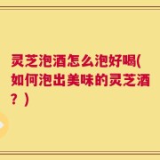 灵芝泡酒怎么泡好喝(如何泡出美味的灵芝酒？)