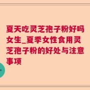 夏天吃灵芝孢子粉好吗女生_夏季女性食用灵芝孢子粉的好处与注意事项