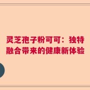 灵芝孢子粉可可：独特融合带来的健康新体验