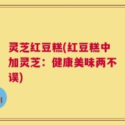 灵芝红豆糕(红豆糕中加灵芝：健康美味两不误)