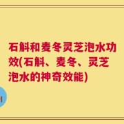石斛和麦冬灵芝泡水功效(石斛、麦冬、灵芝泡水的神奇效能)