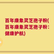 百年康象灵芝孢子粉(百年康象灵芝孢子粉：健康护航)