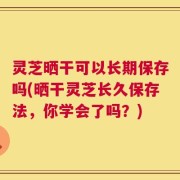灵芝晒干可以长期保存吗(晒干灵芝长久保存法，你学会了吗？)