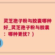 灵芝孢子粉与胶囊哪种好_灵芝孢子粉与胶囊：哪种更优？)