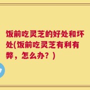 饭前吃灵芝的好处和坏处(饭前吃灵芝有利有弊，怎么办？)
