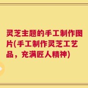 灵芝主题的手工制作图片(手工制作灵芝工艺品，充满匠人精神)