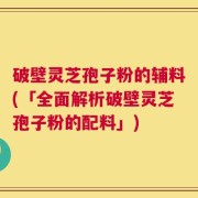 破壁灵芝孢子粉的辅料(「全面解析破壁灵芝孢子粉的配料」)