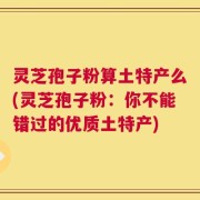 灵芝孢子粉算土特产么(灵芝孢子粉：你不能错过的优质土特产)