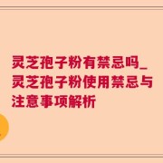 灵芝孢子粉有禁忌吗_灵芝孢子粉使用禁忌与注意事项解析
