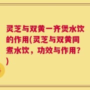 灵芝与双黄一齐煲水饮的作用(灵芝与双黄同煮水饮，功效与作用？)